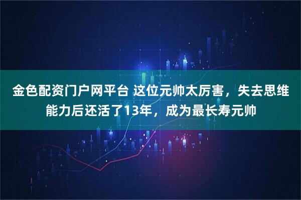 金色配资门户网平台 这位元帅太厉害，失去思维能力后还活了13年，成为最长寿元帅