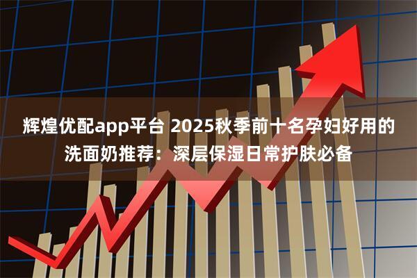 辉煌优配app平台 2025秋季前十名孕妇好用的洗面奶推荐：深层保湿日常护肤必备