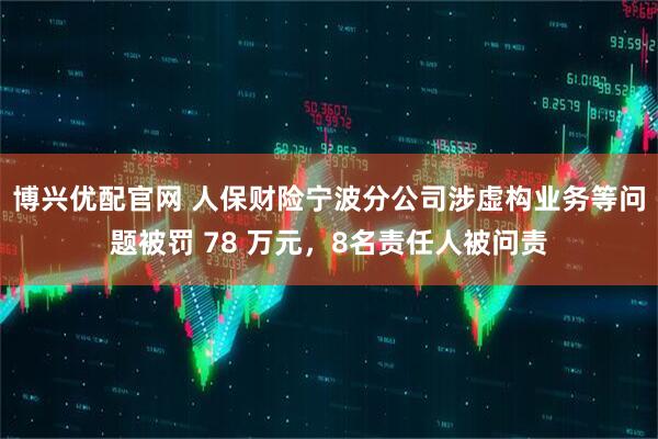博兴优配官网 人保财险宁波分公司涉虚构业务等问题被罚 78 万元，8名责任人被问责