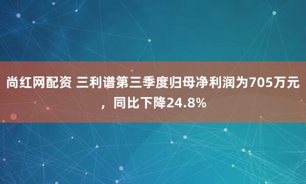 尚红网配资 三利谱第三季度归母净利润为705万元，同比下降24.8%