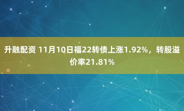 升融配资 11月10日福22转债上涨1.92%,转股溢价率21.81%