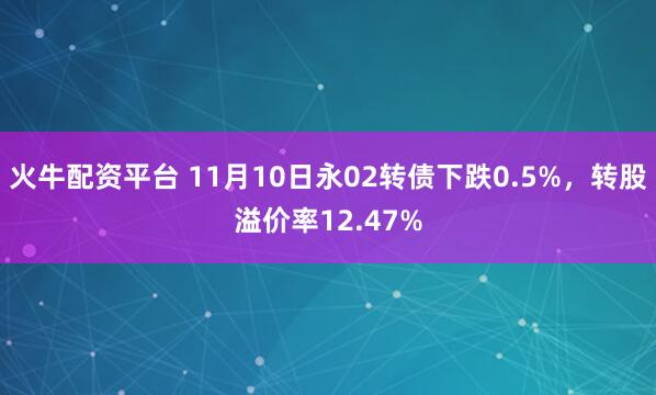 火牛配资平台 11月10日永02转债下跌0.5%,转股溢价率12.47%