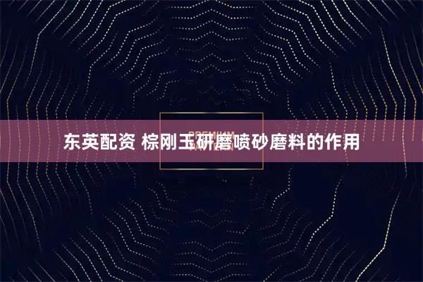 东英配资 棕刚玉研磨喷砂磨料的作用