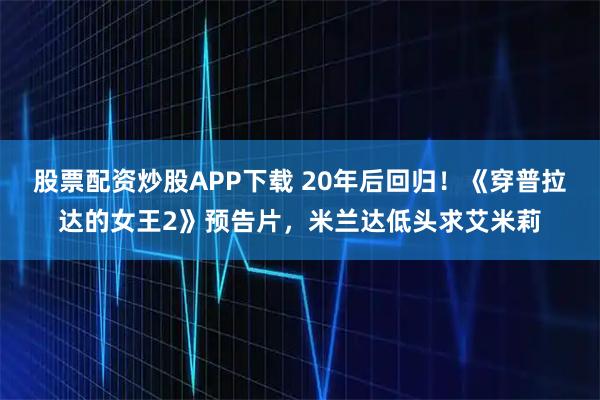 股票配资炒股APP下载 20年后回归!《穿普拉达的女王2》预告片,米兰达低头求艾米莉