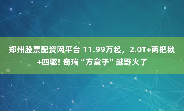 郑州股票配资网平台 11.99万起,2.0T+两把锁+四驱! 奇瑞“方盒子”越野火了