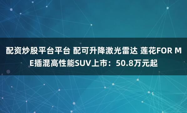 配资炒股平台平台 配可升降激光雷达 莲花FOR ME插混高性能SUV上市：50.8万元起