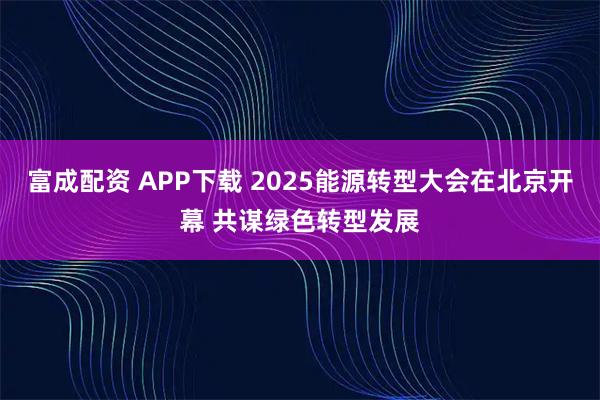 富成配资 APP下载 2025能源转型大会在北京开幕 共谋绿色转型发展