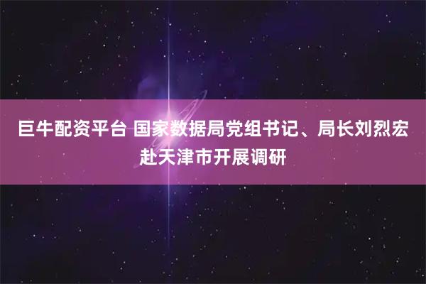 巨牛配资平台 国家数据局党组书记、局长刘烈宏赴天津市开展调研
