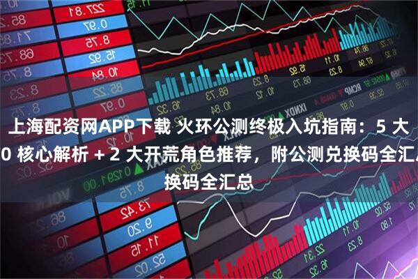 上海配资网APP下载 火环公测终极入坑指南:5 大 T0 核心解析 + 2 大开荒角色推荐,附公测兑换码全汇总