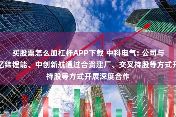 买股票怎么加杠杆APP下载 中科电气: 公司与宁德时代、亿纬锂能、中创新航通过合资建厂、交叉持股等方式开展深度合作
