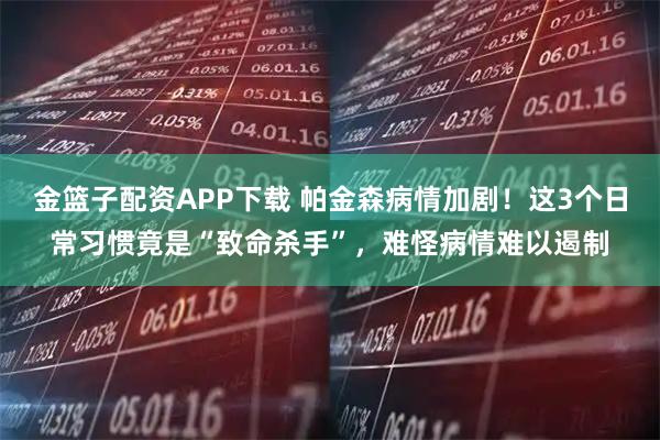 金篮子配资APP下载 帕金森病情加剧!这3个日常习惯竟是“致命杀手”,难怪病情难以遏制