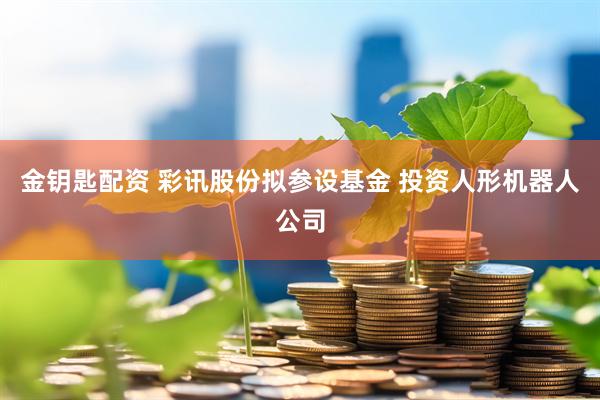 金钥匙配资 彩讯股份拟参设基金 投资人形机器人公司