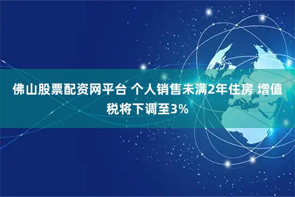 佛山股票配资网平台 个人销售未满2年住房 增值税将下调至3%