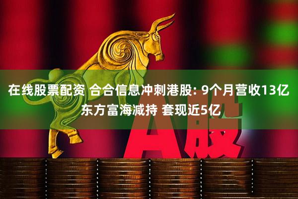 在线股票配资 合合信息冲刺港股: 9个月营收13亿 东方富海减持 套现近5亿