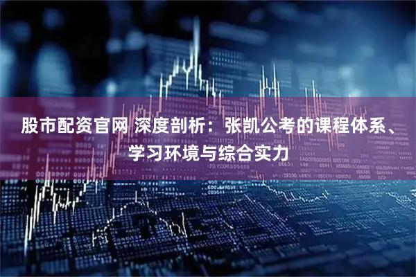 股市配资官网 深度剖析：张凯公考的课程体系、学习环境与综合实力