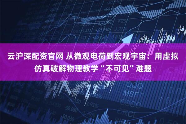 云沪深配资官网 从微观电荷到宏观宇宙：用虚拟仿真破解物理教学“不可见”难题