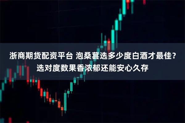浙商期货配资平台 泡桑葚选多少度白酒才最佳？选对度数果香浓郁还能安心久存