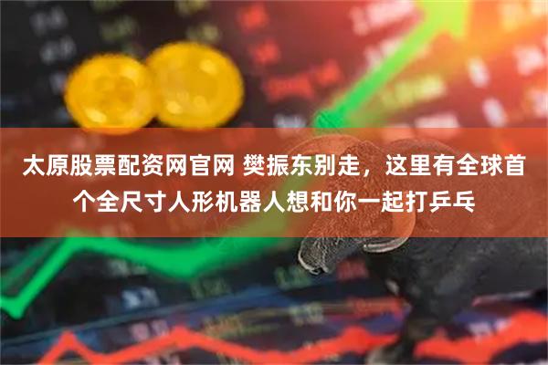 太原股票配资网官网 樊振东别走,这里有全球首个全尺寸人形机器人想和你一起打乒乓