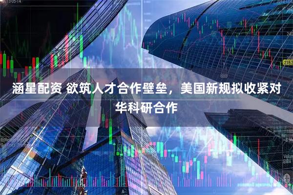 涵星配资 欲筑人才合作壁垒，美国新规拟收紧对华科研合作