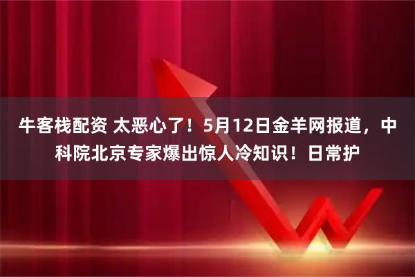 牛客栈配资 太恶心了！5月12日金羊网报道，中科院北京专家爆出惊人冷知识！日常护