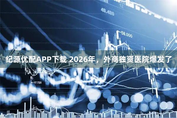 纪源优配APP下载 2026年，外商独资医院爆发了