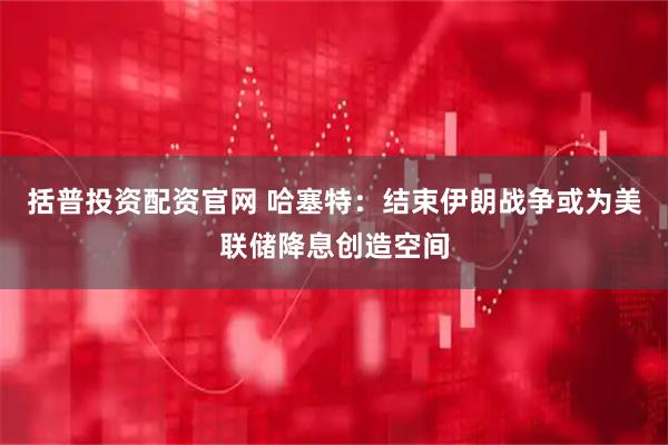 括普投资配资官网 哈塞特：结束伊朗战争或为美联储降息创造空间