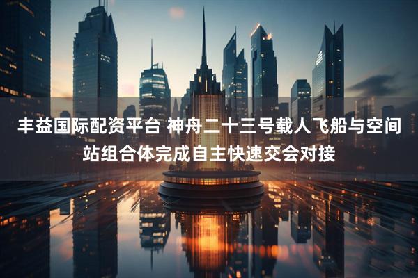 丰益国际配资平台 神舟二十三号载人飞船与空间站组合体完成自主快速交会对接