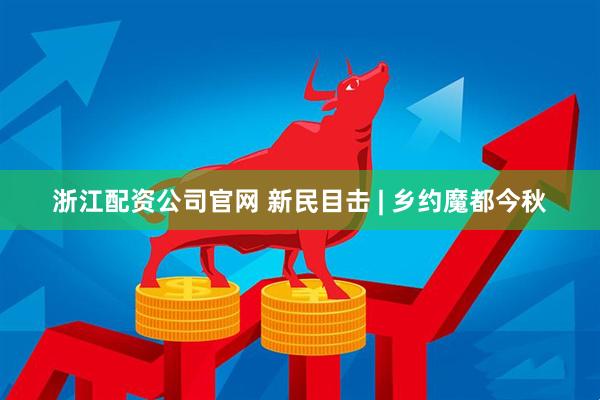 浙江配资公司官网 新民目击 | 乡约魔都今秋